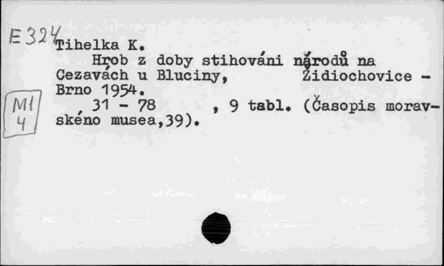 ﻿£ > ZTihelka К.
Hrob z doby stihovani n^rodu na Cezavach u Bluciny,	Zidiochovice -
Brno 1954.
,31-78	,9 tabl, (Casopis morav-
skeno musea,39)»